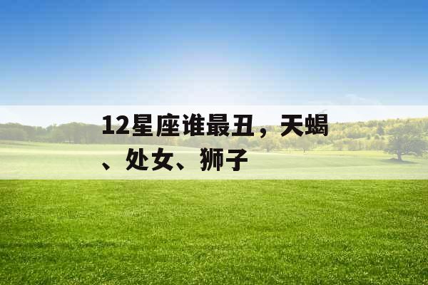 12星座谁最丑，天蝎、处女、狮子