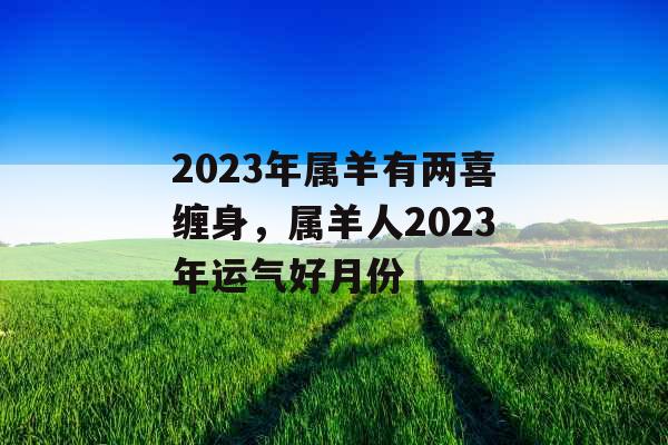 2023年属羊有两喜缠身，属羊人2023年运气好月份