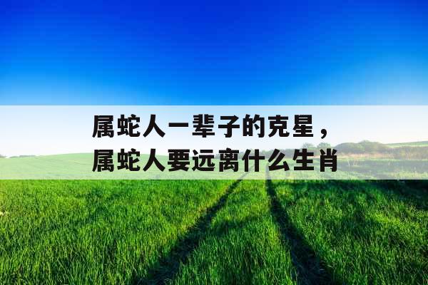 属蛇人一辈子的克星，属蛇人要远离什么生肖