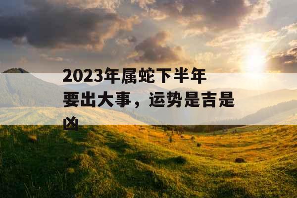 2023年属蛇下半年要出大事，运势是吉是凶