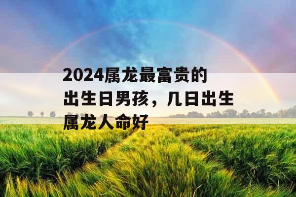 2024属龙最富贵的出生日男孩，几日出生属龙人命好