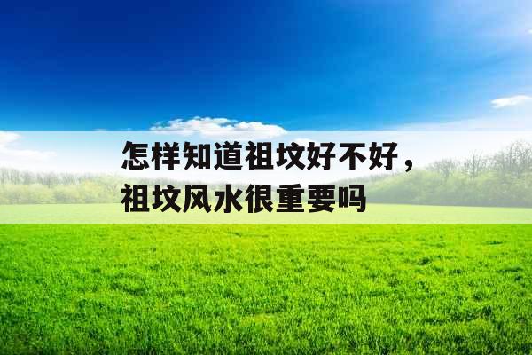 怎样知道祖坟好不好,祖坟风水很重要吗 怎样知道祖坟好不好,祖坟风水很重要吗