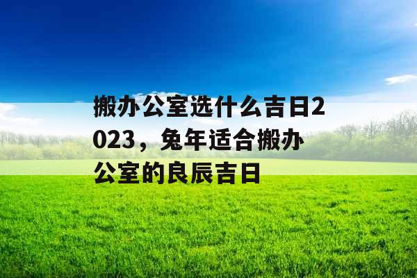 搬办公室选什么吉日2023，兔年适合搬办公室的良辰吉日