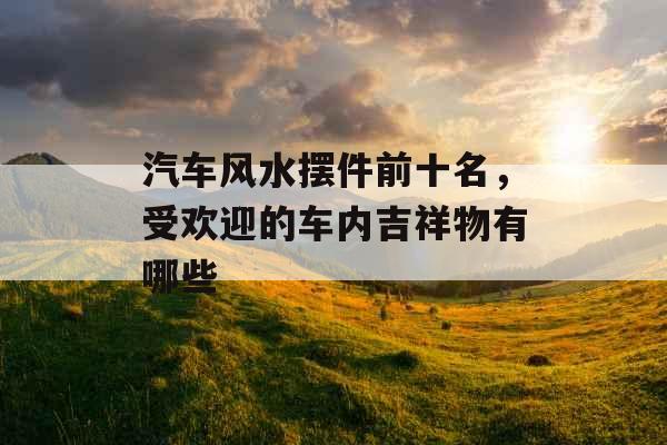 汽车风水摆件前十名，受欢迎的车内吉祥物有哪些