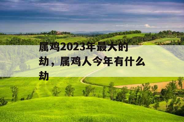属鸡2023年最大的劫，属鸡人今年有什么劫