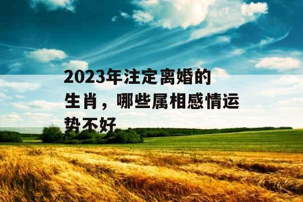 2023年注定离婚的生肖，哪些属相感情运势不好