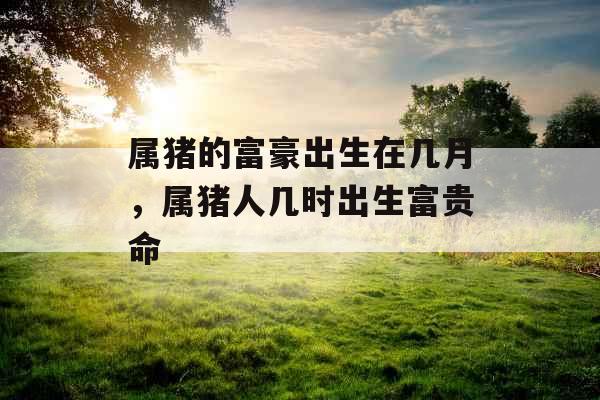 属猪的富豪出生在几月，属猪人几时出生富贵命