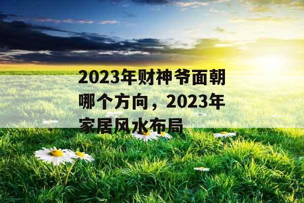 2023年财神爷面朝哪个方向，2023年家居风水布局