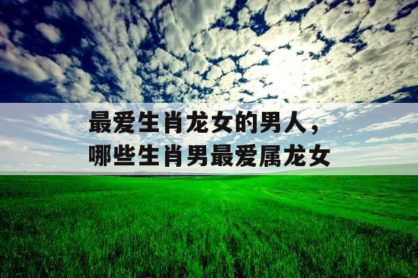 最爱生肖龙女的男人，哪些生肖男最爱属龙女