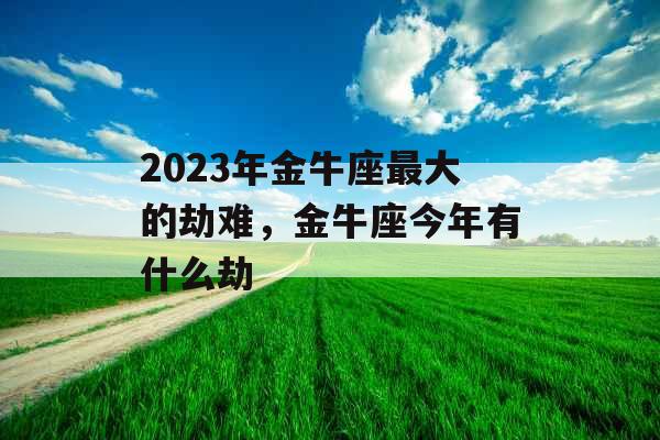 2023年金牛座最大的劫难，金牛座今年有什么劫