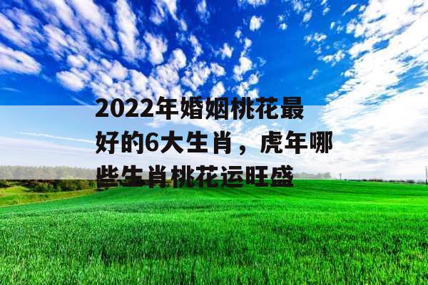 2022年婚姻桃花最好的6大生肖，虎年哪些生肖桃花运旺盛