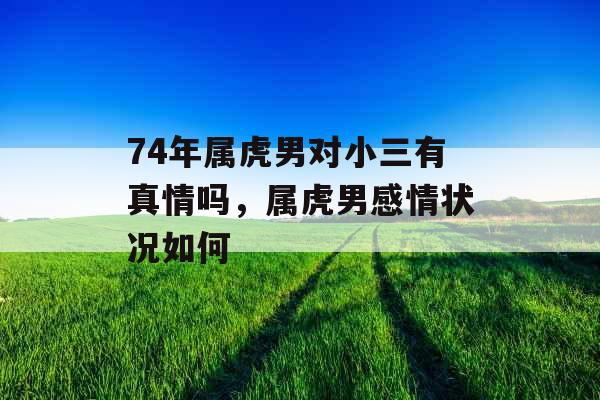 74年属虎男对小三有真情吗，属虎男感情状况如何