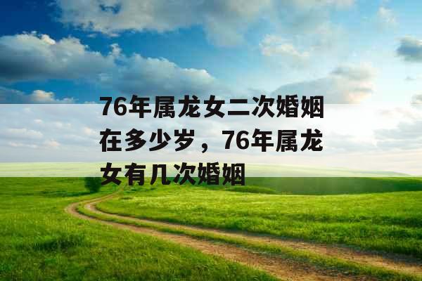 76年属龙女二次婚姻在多少岁，76年属龙女有几次婚姻