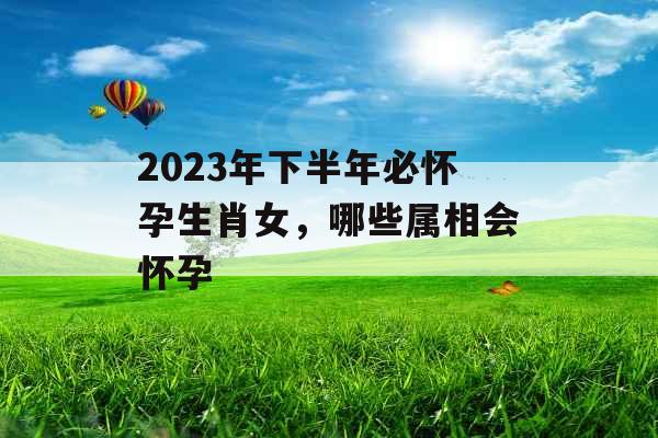2023年下半年必怀孕生肖女,哪些属相会怀孕 2023年下半年必怀孕生肖女,哪些属相会怀孕