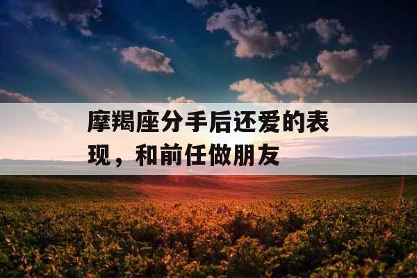 摩羯座分手后还爱的表现，和前任做朋友