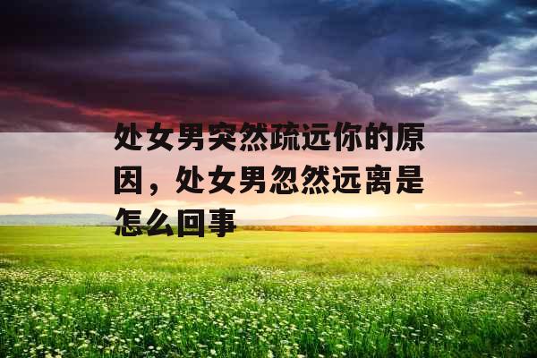 处女男突然疏远你的原因，处女男忽然远离是怎么回事