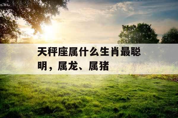 天秤座属什么生肖最聪明，属龙、属猪