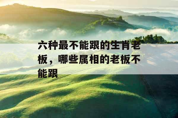 六种最不能跟的生肖老板，哪些属相的老板不能跟