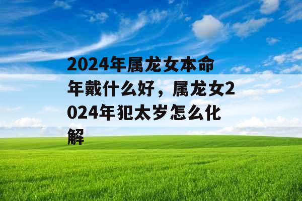 2024年属龙女本命年戴什么好，属龙女2024年犯太岁怎么化解