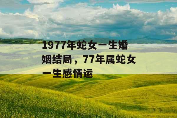 1977年蛇女一生婚姻结局，77年属蛇女一生感情运