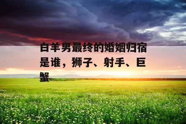 白羊男最终的婚姻归宿是谁，狮子、射手、巨蟹