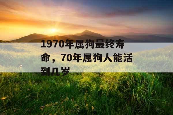1970年属狗最终寿命,70年属狗人能活到几岁 1970年属狗最终寿命,70年属狗人能活到几岁