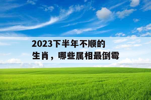 2023下半年不顺的生肖,哪些属相最倒霉 2023下半年不顺的生肖,哪些属相最倒霉
