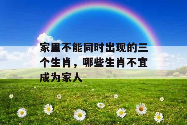家里不能同时出现的三个生肖,哪些生肖不宜成为家人 家里不能同时出现的三个生肖,哪些生肖不宜成为家人