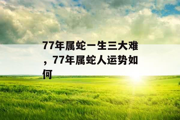77年属蛇一生三大难，77年属蛇人运势如何