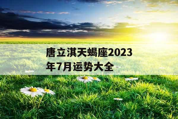 唐立淇天蝎座2023年7月运势大全
