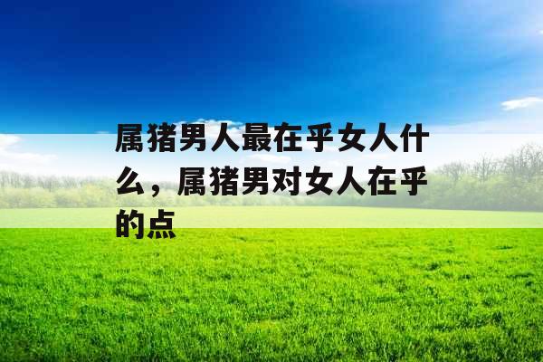 属猪男人最在乎女人什么,属猪男对女人在乎的点 属猪男人最在乎女人什么,属猪男对女人在乎的点
