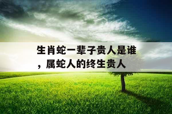 生肖蛇一辈子贵人是谁,属蛇人的终生贵人 生肖蛇一辈子贵人是谁,属蛇人的终生贵人
