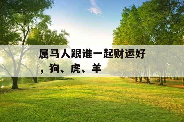 属马人跟谁一起财运好,狗、虎、羊 属马人跟谁一起财运好,狗、虎、羊