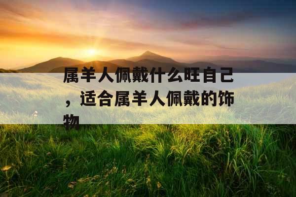 属羊人佩戴什么旺自己，适合属羊人佩戴的饰物