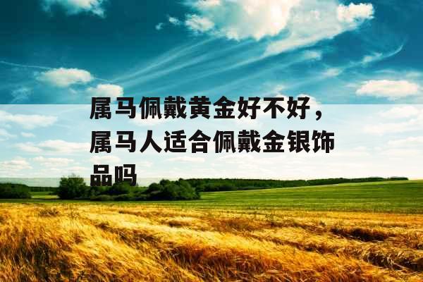 属马佩戴黄金好不好,属马人适合佩戴金银饰品吗 属马佩戴黄金好不好,属马人适合佩戴金银饰品吗