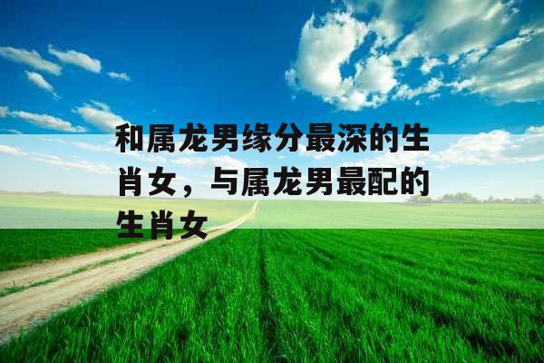 和属龙男缘分最深的生肖女，与属龙男最配的生肖女