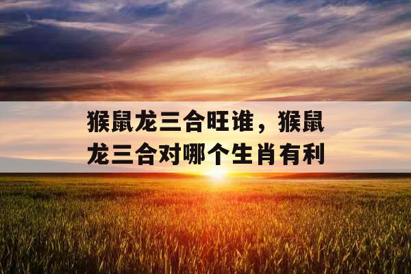 猴鼠龙三合旺谁,猴鼠龙三合对哪个生肖有利 猴鼠龙三合旺谁,猴鼠龙三合对哪个生肖有利