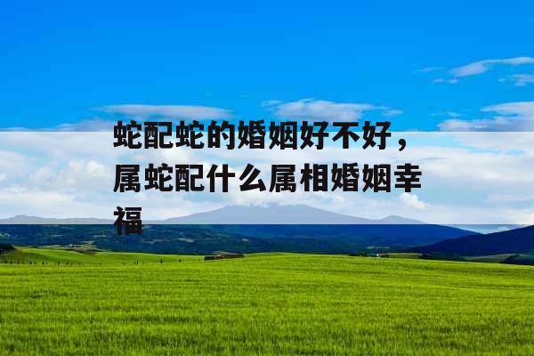 蛇配蛇的婚姻好不好,属蛇配什么属相婚姻幸福 蛇配蛇的婚姻好不好,属蛇配什么属相婚姻幸福