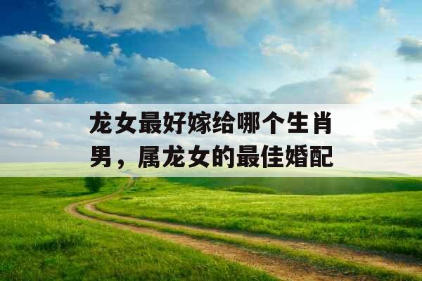 龙女最好嫁给哪个生肖男，属龙女的最佳婚配