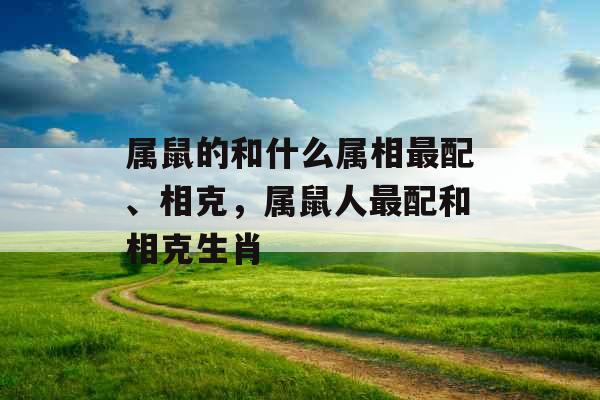属鼠的和什么属相最配、相克,属鼠人最配和相克生肖 属鼠的和什么属相最配、相克,属鼠人最配和相克生肖