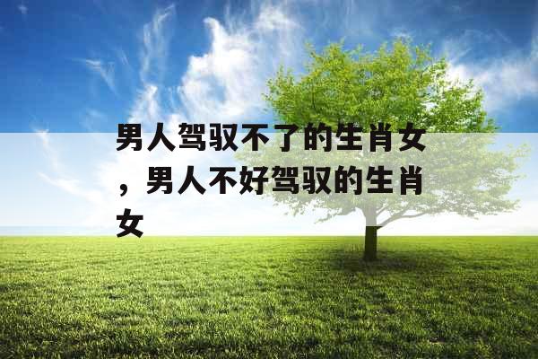 男人驾驭不了的生肖女，男人不好驾驭的生肖女