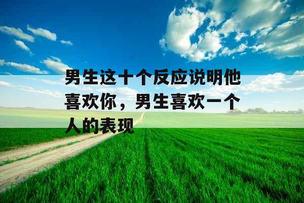 男生这十个反应说明他喜欢你，男生喜欢一个人的表现