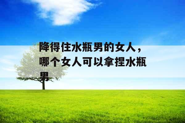 降得住水瓶男的女人，哪个女人可以拿捏水瓶男