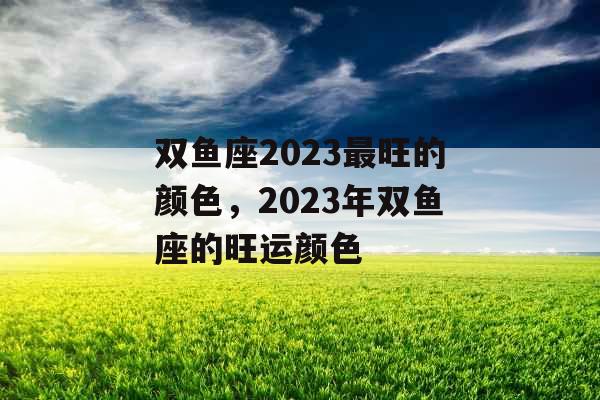 双鱼座2023最旺的颜色，2023年双鱼座的旺运颜色