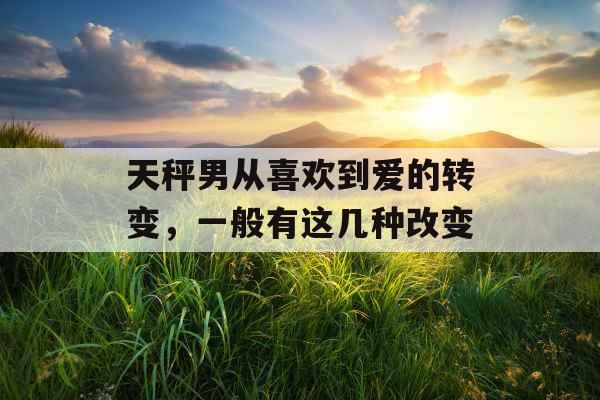 天秤男从喜欢到爱的转变，一般有这几种改变