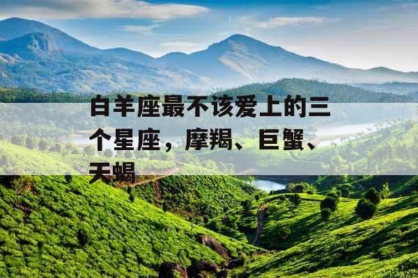 白羊座最不该爱上的三个星座,摩羯、巨蟹、天蝎 白羊座最不该爱上的三个星座,摩羯、巨蟹、天蝎