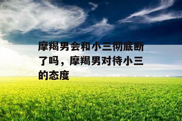 摩羯男会和小三彻底断了吗，摩羯男对待小三的态度