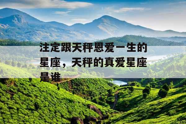注定跟天秤恩爱一生的星座,天秤的真爱星座是谁 注定跟天秤恩爱一生的星座,天秤的真爱星座是谁