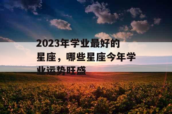 2023年学业最好的星座,哪些星座今年学业运势旺盛 2023年学业最好的星座,哪些星座今年学业运势旺盛