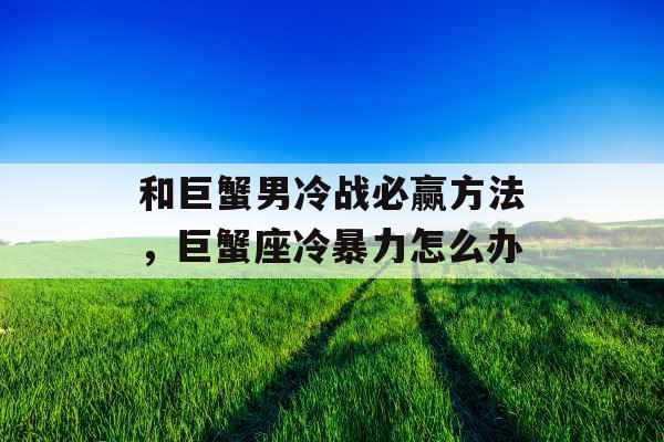 和巨蟹男冷战必赢方法,巨蟹座冷暴力怎么办 和巨蟹男冷战必赢方法,巨蟹座冷暴力怎么办